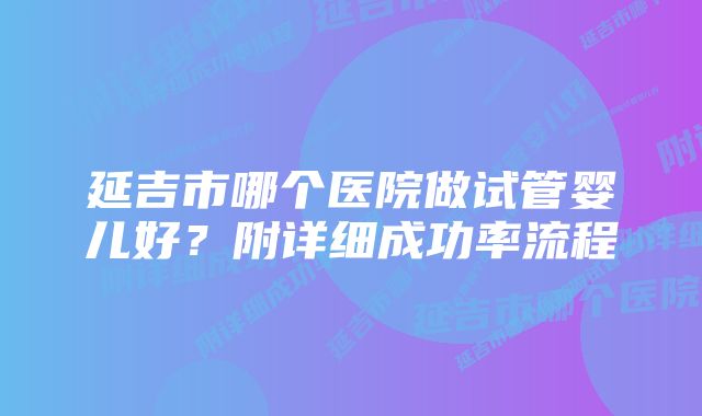 延吉市哪个医院做试管婴儿好？附详细成功率流程