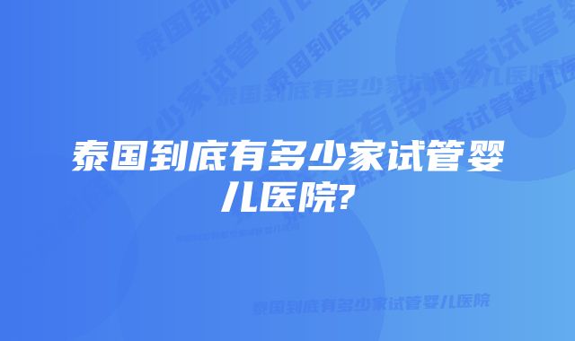 泰国到底有多少家试管婴儿医院?