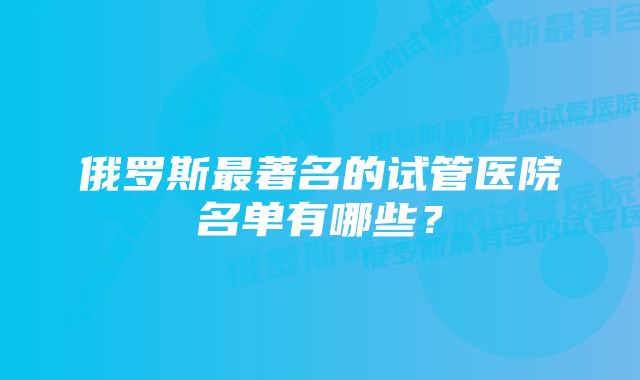 俄罗斯最著名的试管医院名单有哪些？