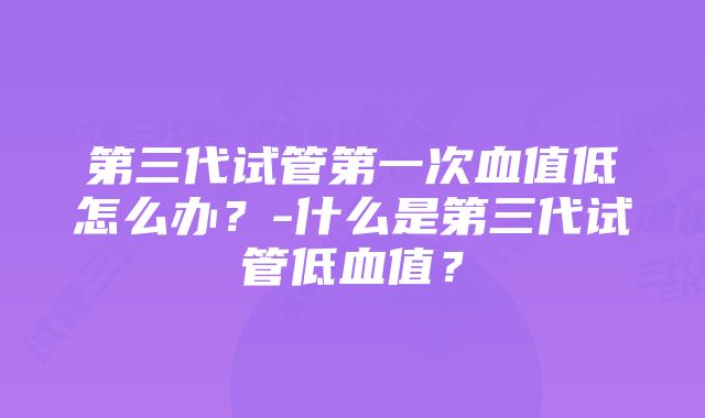 第三代试管第一次血值低怎么办？-什么是第三代试管低血值？