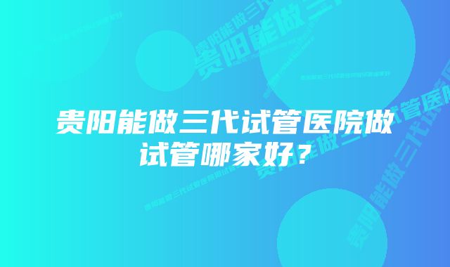 贵阳能做三代试管医院做试管哪家好？