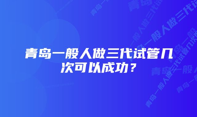 青岛一般人做三代试管几次可以成功？