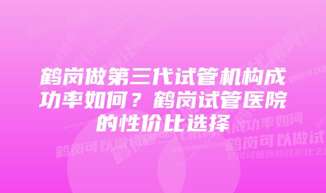 鹤岗做第三代试管机构成功率如何？鹤岗试管医院的性价比选择