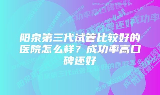 阳泉第三代试管比较好的医院怎么样？成功率高口碑还好