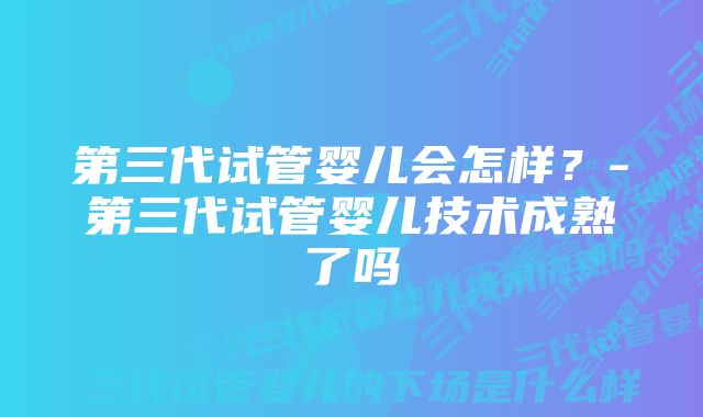 第三代试管婴儿会怎样？-第三代试管婴儿技术成熟了吗