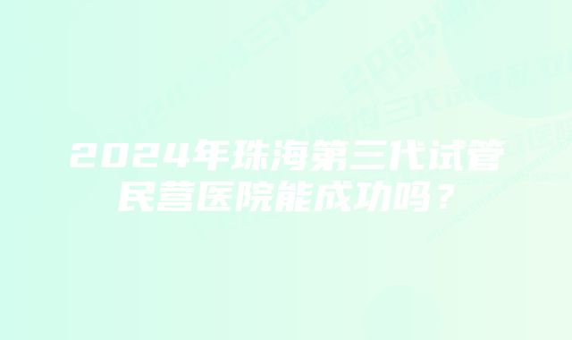 2024年珠海第三代试管民营医院能成功吗？