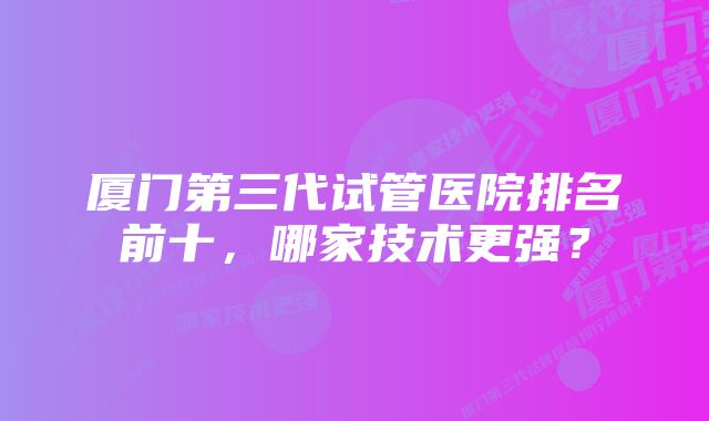 厦门第三代试管医院排名前十，哪家技术更强？