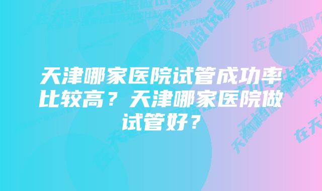 天津哪家医院试管成功率比较高？天津哪家医院做试管好？