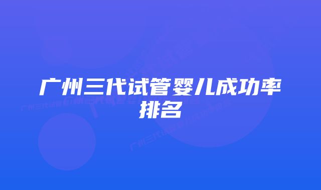 广州三代试管婴儿成功率排名