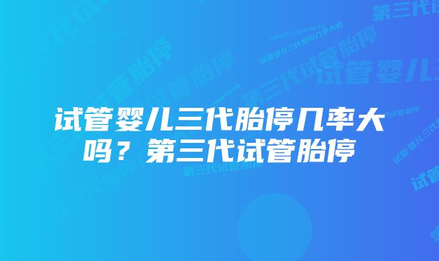 试管婴儿三代胎停几率大吗？第三代试管胎停