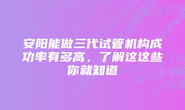 安阳能做三代试管机构成功率有多高，了解这这些你就知道