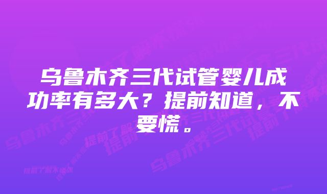 乌鲁木齐三代试管婴儿成功率有多大？提前知道，不要慌。