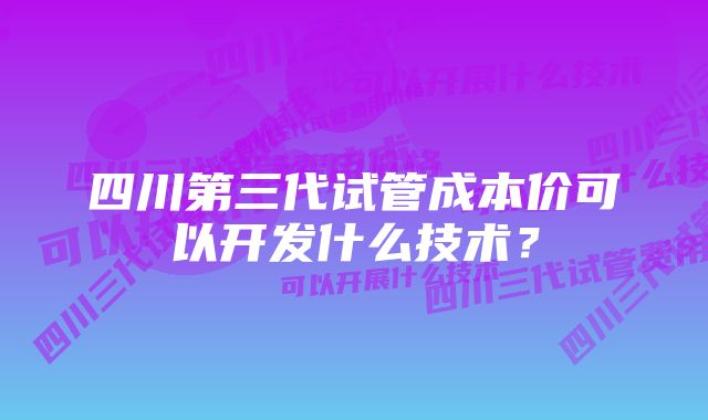 四川第三代试管成本价可以开发什么技术？