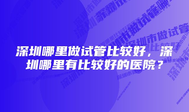 深圳哪里做试管比较好，深圳哪里有比较好的医院？