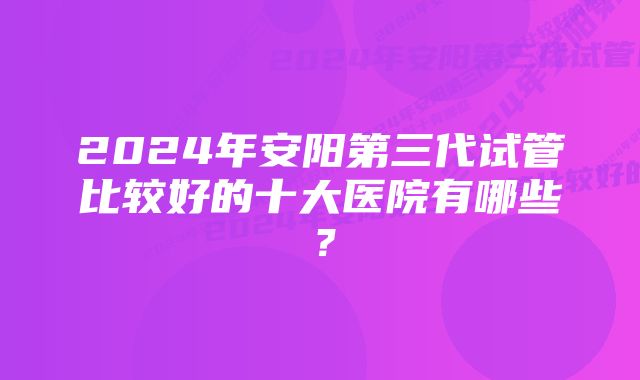 2024年安阳第三代试管比较好的十大医院有哪些？