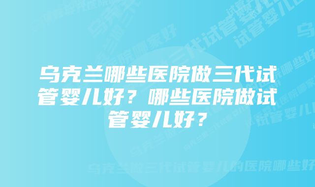 乌克兰哪些医院做三代试管婴儿好？哪些医院做试管婴儿好？