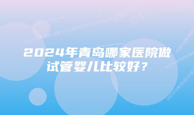 2024年青岛哪家医院做试管婴儿比较好？