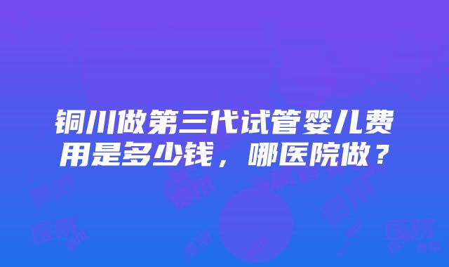 铜川做第三代试管婴儿费用是多少钱，哪医院做？