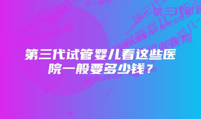 第三代试管婴儿看这些医院一般要多少钱？