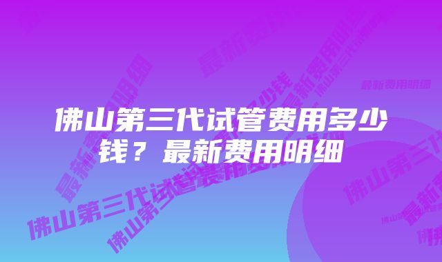 佛山第三代试管费用多少钱？最新费用明细