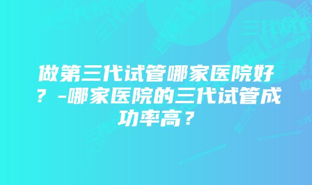 做第三代试管哪家医院好？-哪家医院的三代试管成功率高？