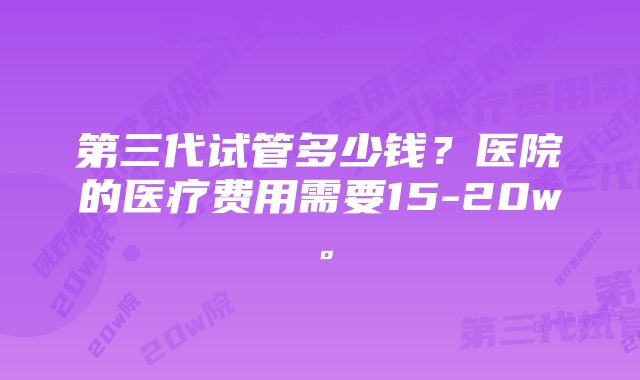 第三代试管多少钱？医院的医疗费用需要15-20w。