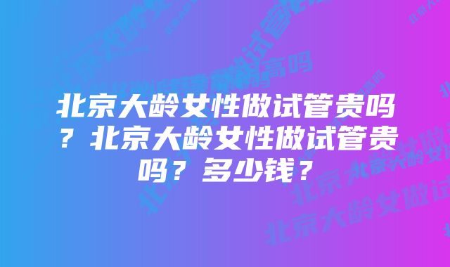 北京大龄女性做试管贵吗？北京大龄女性做试管贵吗？多少钱？