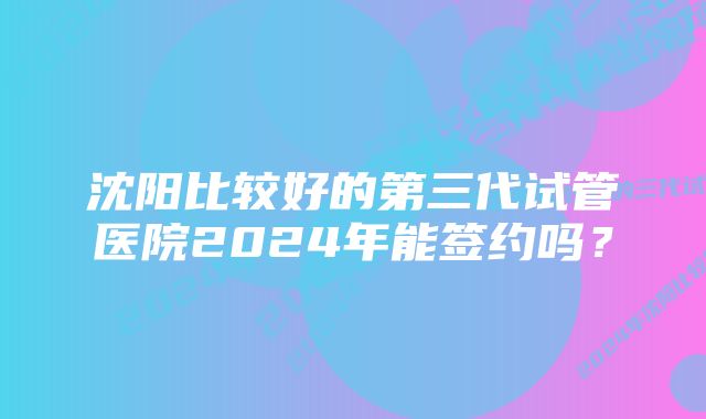 沈阳比较好的第三代试管医院2024年能签约吗？