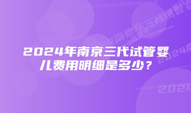 2024年南京三代试管婴儿费用明细是多少？