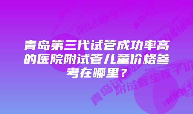 青岛第三代试管成功率高的医院附试管儿童价格参考在哪里？