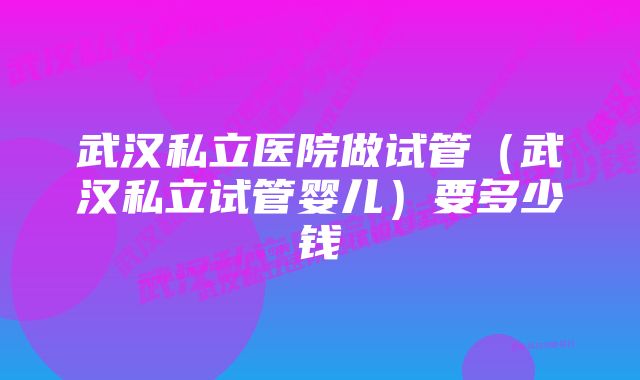 武汉私立医院做试管（武汉私立试管婴儿）要多少钱