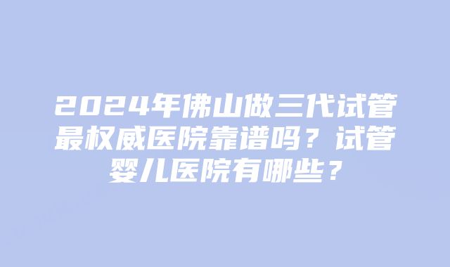 2024年佛山做三代试管最权威医院靠谱吗？试管婴儿医院有哪些？