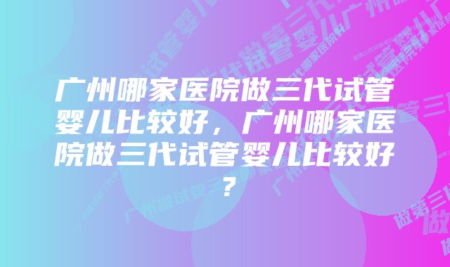 广州哪家医院做三代试管婴儿比较好，广州哪家医院做三代试管婴儿比较好？