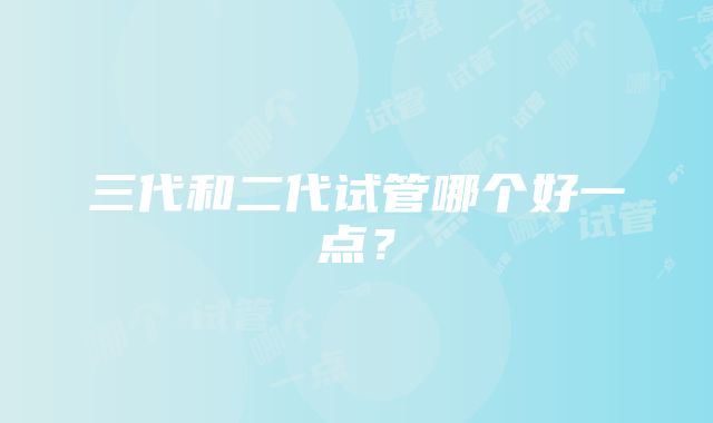 三代和二代试管哪个好一点？