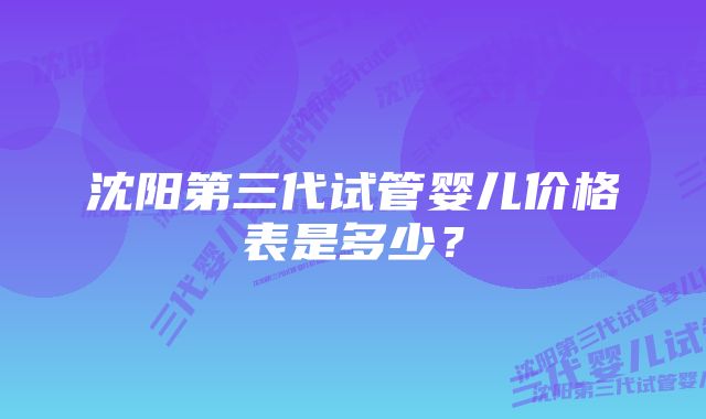 沈阳第三代试管婴儿价格表是多少？