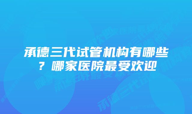 承德三代试管机构有哪些？哪家医院最受欢迎