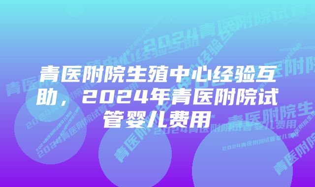 青医附院生殖中心经验互助，2024年青医附院试管婴儿费用