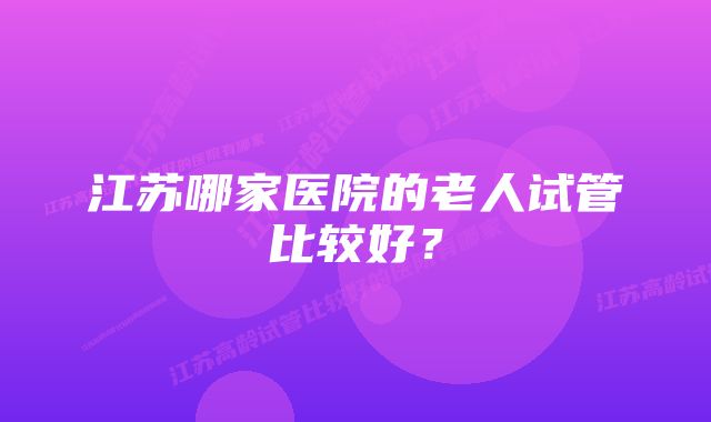 江苏哪家医院的老人试管比较好？