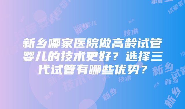 新乡哪家医院做高龄试管婴儿的技术更好？选择三代试管有哪些优势？