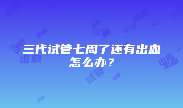 三代试管七周了还有出血怎么办？