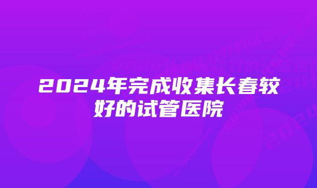 2024年完成收集长春较好的试管医院