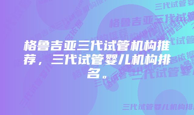 格鲁吉亚三代试管机构推荐，三代试管婴儿机构排名。