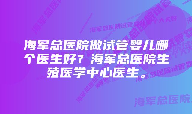 海军总医院做试管婴儿哪个医生好？海军总医院生殖医学中心医生。