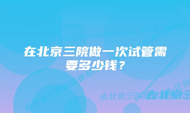 在北京三院做一次试管需要多少钱？