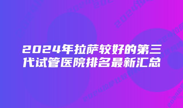 2024年拉萨较好的第三代试管医院排名最新汇总