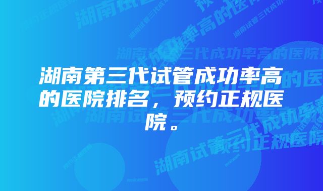 湖南第三代试管成功率高的医院排名，预约正规医院。