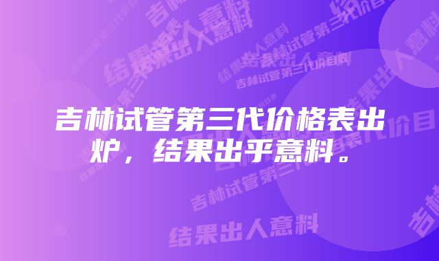 吉林试管第三代价格表出炉，结果出乎意料。