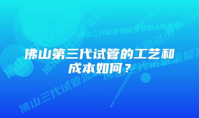 佛山第三代试管的工艺和成本如何？