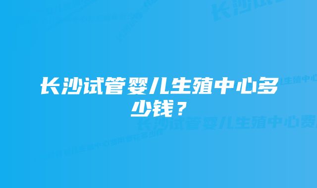 长沙试管婴儿生殖中心多少钱？