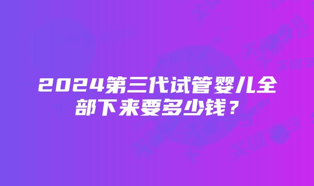 2024第三代试管婴儿全部下来要多少钱？